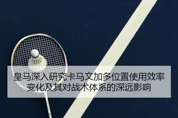 皇马深入研究卡马文加多位置使用效率变化及其对战术体系的深远影响