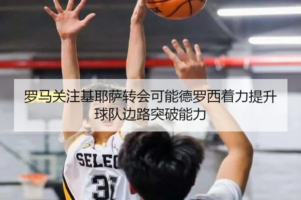 罗马关注基耶萨转会可能德罗西着力提升球队边路突破能力