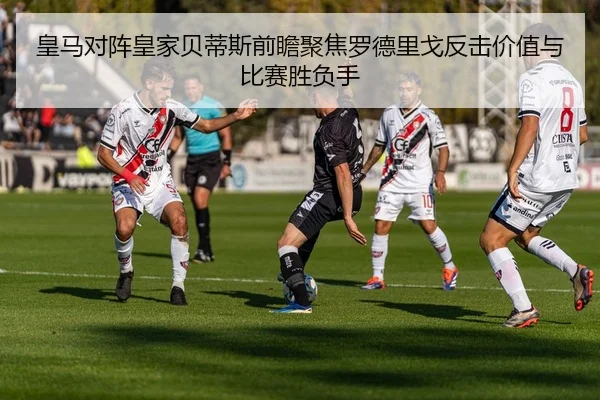 皇马对阵皇家贝蒂斯前瞻聚焦罗德里戈反击价值与比赛胜负手